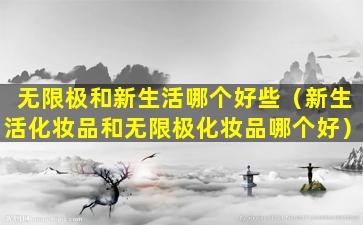 无限极和新生活哪个好些（新生活化妆品和无限极化妆品哪个好）