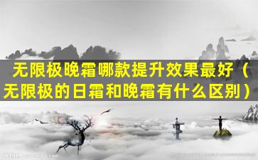 无限极晚霜哪款提升效果最好（无限极的日霜和晚霜有什么区别）