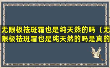 无限极祛斑霜也是纯天然的吗（无限极祛斑霜也是纯天然的吗是真的吗）