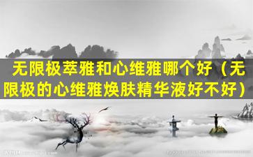 无限极萃雅和心维雅哪个好（无限极的心维雅焕肤精华液好不好）