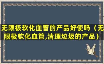 无限极软化血管的产品好使吗（无限极软化血管,清理垃圾的产品）