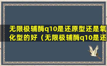 无限极辅酶q10是还原型还是氧化型的好（无限极辅酶q10是还原型还是氧化型的好一点）