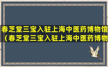 春芝堂三宝入驻上海中医药博物馆（春芝堂三宝入驻上海中医药博物馆了吗）