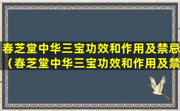 春芝堂中华三宝功效和作用及禁忌（春芝堂中华三宝功效和作用及禁忌是什么）