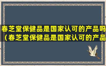 春芝堂保健品是国家认可的产品吗（春芝堂保健品是国家认可的产品吗是真的吗）