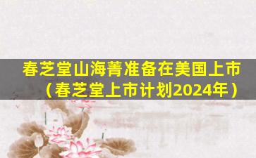 春芝堂山海菁准备在美国上市（春芝堂上市计划2024年）