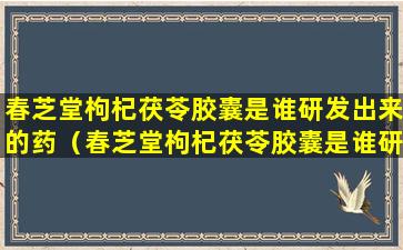 春芝堂枸杞茯苓胶囊是谁研发出来的药（春芝堂枸杞茯苓胶囊是谁研发出来的药物）