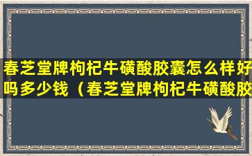 春芝堂牌枸杞牛磺酸胶囊怎么样好吗多少钱（春芝堂牌枸杞牛磺酸胶囊怎么样好吗多少钱一盒）