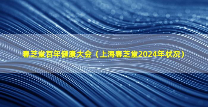 春芝堂百年健康大会（上海春芝堂2024年状况）