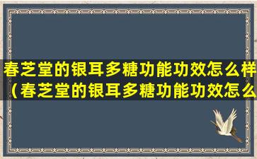 春芝堂的银耳多糖功能功效怎么样（春芝堂的银耳多糖功能功效怎么样呀）