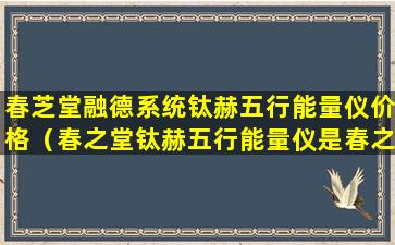 春芝堂融德系统钛赫五行能量仪价格（春之堂钛赫五行能量仪是春之堂经营范围内产品吗）