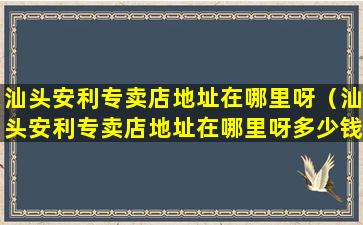 汕头安利专卖店地址在哪里呀（汕头安利专卖店地址在哪里呀多少钱）