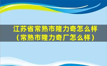 江苏省常熟市隆力奇怎么样（常熟市隆力奇厂怎么样）