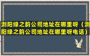 浏阳绿之韵公司地址在哪里呀（浏阳绿之韵公司地址在哪里呀电话）