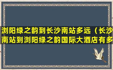 浏阳绿之韵到长沙南站多远（长沙南站到浏阳绿之韵国际大酒店有多远）