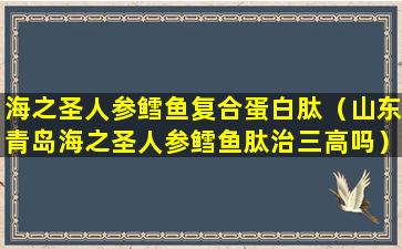 海之圣人参鳕鱼复合蛋白肽（山东青岛海之圣人参鳕鱼肽治三高吗）