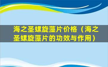 海之圣螺旋藻片价格（海之圣螺旋藻片的功效与作用）