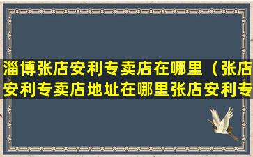 淄博张店安利专卖店在哪里（张店安利专卖店地址在哪里张店安利专卖店地址咨询电话）