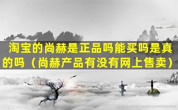 淘宝的尚赫是正品吗能买吗是真的吗（尚赫产品有没有网上售卖）