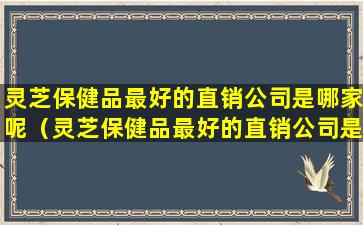 灵芝保健品最好的直销公司是哪家呢（灵芝保健品最好的直销公司是哪家呢知乎）