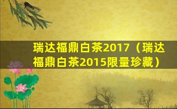 瑞达福鼎白茶2017（瑞达福鼎白茶2015限量珍藏）