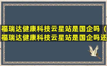 福瑞达健康科技云星站是国企吗（福瑞达健康科技云星站是国企吗还是私企）