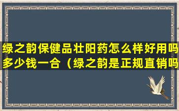 绿之韵保健品壮阳药怎么样好用吗多少钱一合（绿之韵是正规直销吗治疗仪）