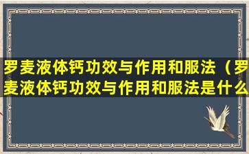 罗麦液体钙功效与作用和服法（罗麦液体钙功效与作用和服法是什么）