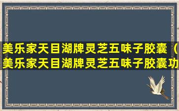 美乐家天目湖牌灵芝五味子胶囊（美乐家天目湖牌灵芝五味子胶囊功效吃几个月见效）