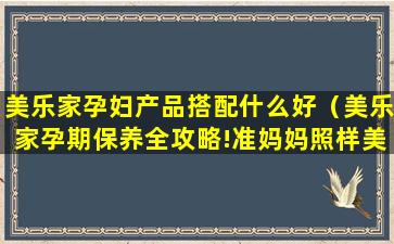 美乐家孕妇产品搭配什么好（美乐家孕期保养全攻略!准妈妈照样美成仙!）