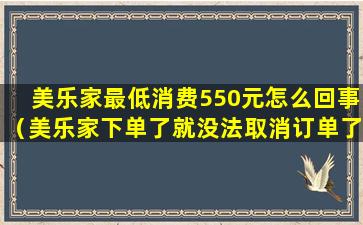 美乐家最低消费550元怎么回事（美乐家下单了就没法取消订单了吗）