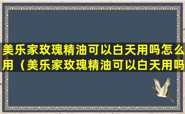 美乐家玫瑰精油可以白天用吗怎么用（美乐家玫瑰精油可以白天用吗怎么用的）