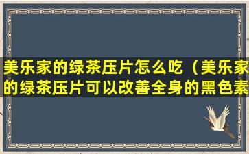 美乐家的绿茶压片怎么吃（美乐家的绿茶压片可以改善全身的黑色素吗）