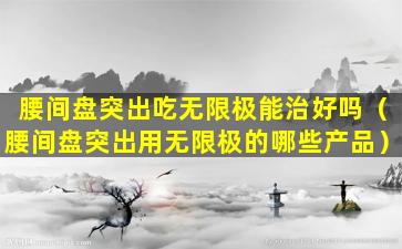 腰间盘突出吃无限极能治好吗（腰间盘突出用无限极的哪些产品）