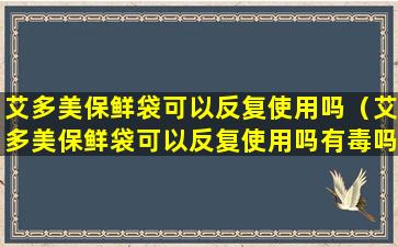 艾多美保鲜袋可以反复使用吗（艾多美保鲜袋可以反复使用吗有毒吗）