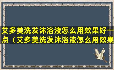 艾多美洗发沐浴液怎么用效果好一点（艾多美洗发沐浴液怎么用效果好一点视频）