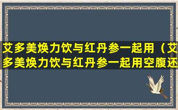 艾多美焕力饮与红丹参一起用（艾多美焕力饮与红丹参一起用空腹还是饭后）