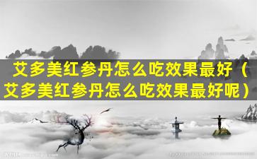 艾多美红参丹怎么吃效果最好（艾多美红参丹怎么吃效果最好呢）