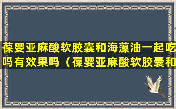 葆婴亚麻酸软胶囊和海藻油一起吃吗有效果吗（葆婴亚麻酸软胶囊和海藻油一起吃吗有效果吗女性）