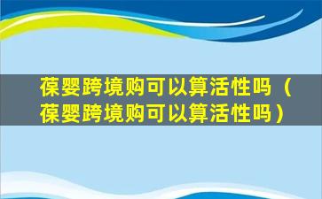 葆婴跨境购可以算活性吗（葆婴跨境购可以算活性吗）