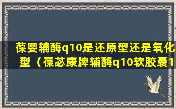 葆婴辅酶q10是还原型还是氧化型（葆苾康牌辅酶q10软胶囊11.2克28粒）