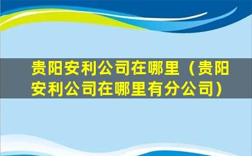 贵阳安利公司在哪里（贵阳安利公司在哪里有分公司）