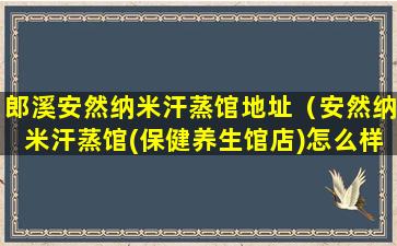 郎溪安然纳米汗蒸馆地址（安然纳米汗蒸馆(保健养生馆店)怎么样）