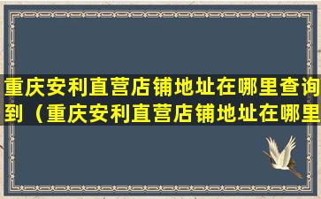 重庆安利直营店铺地址在哪里查询到（重庆安利直营店铺地址在哪里查询到信息）