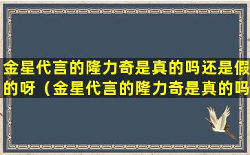 金星代言的隆力奇是真的吗还是假的呀（金星代言的隆力奇是真的吗还是假的呀图片）