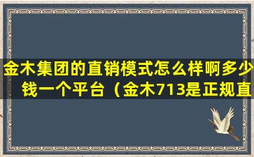 金木集团的直销模式怎么样啊多少钱一个平台（金木713是正规直销公司吗）