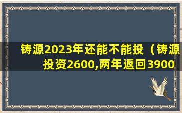 铸源2023年还能不能投（铸源投资2600,两年返回3900）