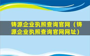 铸源企业执照查询官网（铸源企业执照查询官网网址）