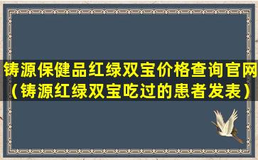 铸源保健品红绿双宝价格查询官网（铸源红绿双宝吃过的患者发表）