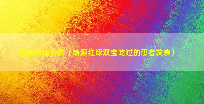 铸源双清功效（铸源红绿双宝吃过的患者发表）